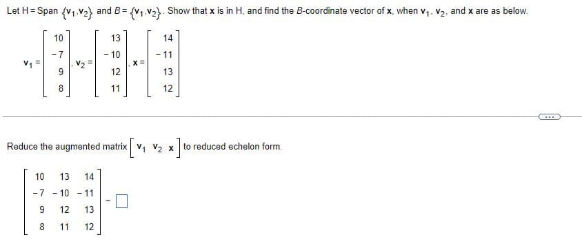 Let H = Span {V1 V2}
10
-7
and B={V1.V2}. Show that x is in H, and find the B-coordinate vector of x, when V1, V2, and x are as below.
13
-10
x=
14
-11
HH
12
8
11
13
12
x] to
Reduce the augmented matrix V1 V2 x to reduced echelon form.
10
13 14
-7-10-11
12
13
8
11
12