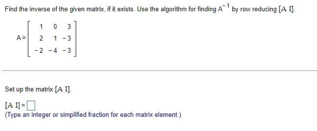 1
Find the inverse of the given matrix, if it exists. Use the algorithm for finding Aby row reducing [A I].
1
0 3
A=
2
1-3
-2-4-3
Set up the matrix [A I].
[AI] = ☐
(Type an integer or simplified fraction for each matrix element.)