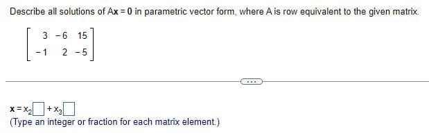 Describe all solutions of Ax = 0 in parametric vector form, where A is row equivalent to the given matrix.
3 -6 15
[24]
-1
2-5
x= x₂ + x3
(Type an integer or fraction for each matrix element.)
...