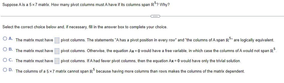 Suppose A is a 5x7 matrix. How many pivot columns must A have if its columns span R5? Why?
Select the correct choice below and, if necessary, fill in the answer box to complete your choice.
pivot columns. The statements "A has a pivot position in every row" and "the columns of A span R³" are logically equivalent.
5
O A. The matrix must have
OB. The matrix must have pivot columns. Otherwise, the equation Ax=0 would have a free variable, in which case the columns of A would not span R
OC. The matrix must have pivot columns. If A had fewer pivot columns, then the equation Ax=0 would have only the trivial solution.
D. The columns of a 5x7 matrix cannot span R5 because having more columns than rows makes the columns of the matrix dependent.