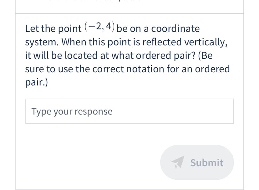 ### Reflection of Points on a Coordinate System

**Problem Statement:**
Let the point \((-2, 4)\) be on a coordinate system. When this point is reflected vertically, it will be located at what ordered pair? (Be sure to use the correct notation for an ordered pair.)

**Instructional Component:**
To reflect a point vertically on the coordinate system, you will change the sign of the y-coordinate while keeping the x-coordinate the same.

**Example:**
- Original Point: \((-2, 4)\)
- Reflected Vertically: The y-coordinate is inverted.

Therefore:
\[
\text{Reflected Point: } (-2, -4)
\]

**Response Section:**
*Type your response in the box below.*

[Response Input Box] [Submit Button]

---

In this problem, you are asked to apply the concept of vertical reflection of points in a coordinate system. This fundamental operation in geometry demonstrates how points change position along the y-axis.