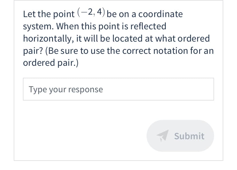 ### Understanding Reflections on the Coordinate Plane

#### Practice Problem:
*Let the point (-2, 4) be on a coordinate system. When this point is reflected horizontally, it will be located at what ordered pair? (Be sure to use the correct notation for an ordered pair.)*

**Your Response:**
[Text input box]

**Submit Button:**
[Submit]

#### Explanation:
In a coordinate system, reflecting a point horizontally means mirroring it across the y-axis. To determine the new coordinates after a horizontal reflection:
- The y-coordinate remains the same.
- The x-coordinate changes sign.

**Given Point:**
- Original point: \((-2, 4)\)

**Reflected Point:**
- Reflected point: \((2, 4)\)

When (-2, 4) is reflected horizontally, the new location will be at the ordered pair (2, 4). Make sure to input this as your response using proper notation.

#### Key Concept:
Reflection over the y-axis: If a point \((x, y)\) is reflected over the y-axis, its image is \((-x,y)\).