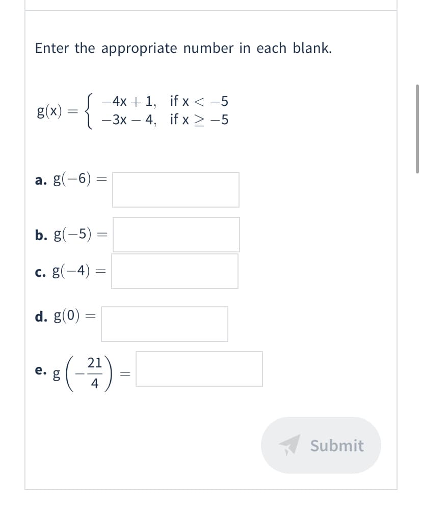 Enter the appropriate number in each blank.
-{
-4x + 1, if x < -5
– 3x – 4, if x > -5
g(x)
a. g(-6) =
b. g(-5) =
c. g(-4)
d. g(0) =
:(-끌)
21
е.
4
Submit
||
||
