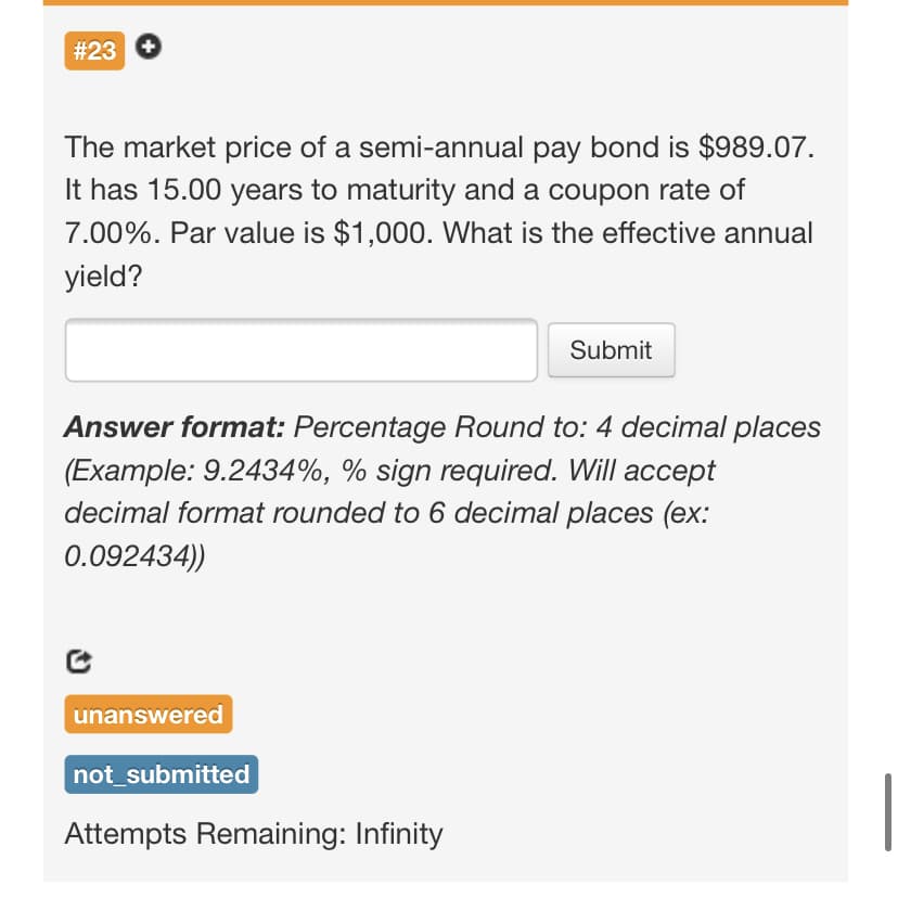 #23
The market price of a semi-annual pay bond is $989.07.
It has 15.00 years to maturity and a coupon rate of
7.00%. Par value is $1,000. What is the effective annual
yield?
Submit
Answer format: Percentage Round to: 4 decimal places
(Example: 9.2434%, % sign required. Will accept
decimal format rounded to 6 decimal places (ex:
0.092434))
unanswered
not_submitted
Attempts Remaining: Infinity
