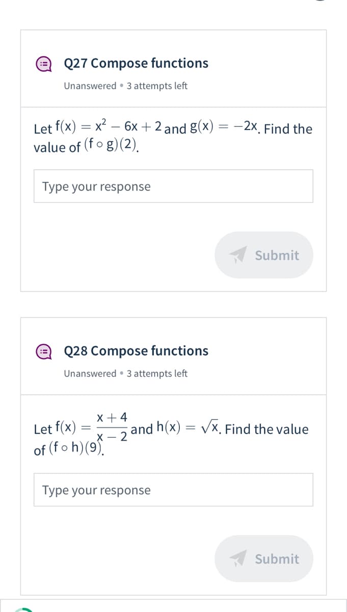 Q27 Compose functions
Unanswered • 3 attempts left
Let f(x) = x² – 6x + 2 and g(x) = -2x, Find the
value of (fo g)(2).
Type your response
Submit
e Q28 Compose functions
Unanswered • 3 attempts left
X + 4
Let f(x)
of (fo h)(9).
and h(x) = vx, Find the value
2
X -
Type your response
Submit
