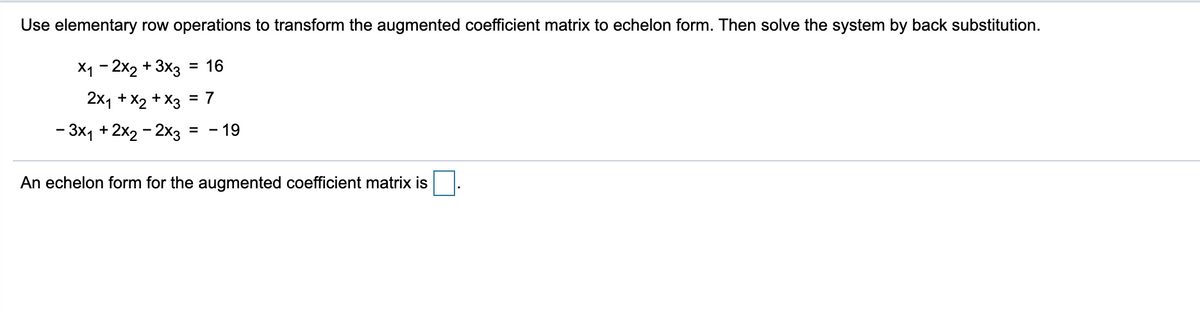 Use elementary row operations to transform the augmented coefficient matrix to echelon form. Then solve the system by back substitution.
X₁ - 2x2 + 3x3 = 16
2x₁ + x2 + x3 = 7
- 3x₁ + 2x2 - 2x3 = - 19
An echelon form for the augmented coefficient matrix is