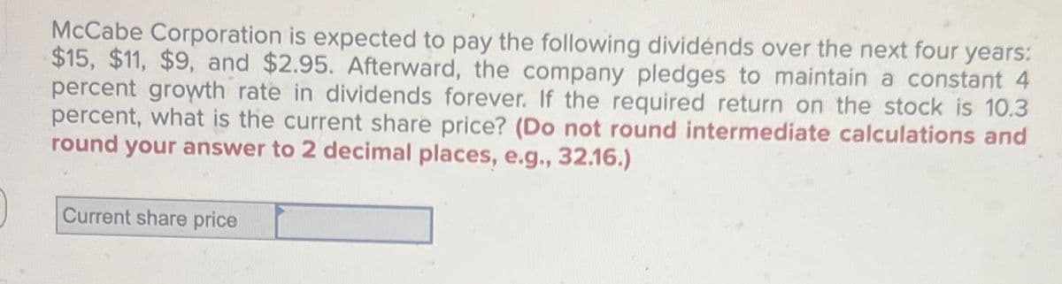 McCabe Corporation is expected to pay the following dividends over the next four years:
$15, $11, $9, and $2.95. Afterward, the company pledges to maintain a constant 4
percent growth rate in dividends forever. If the required return on the stock is 10.3
percent, what is the current share price? (Do not round intermediate calculations and
round your answer to 2 decimal places, e.g., 32.16.)
)
Current share price