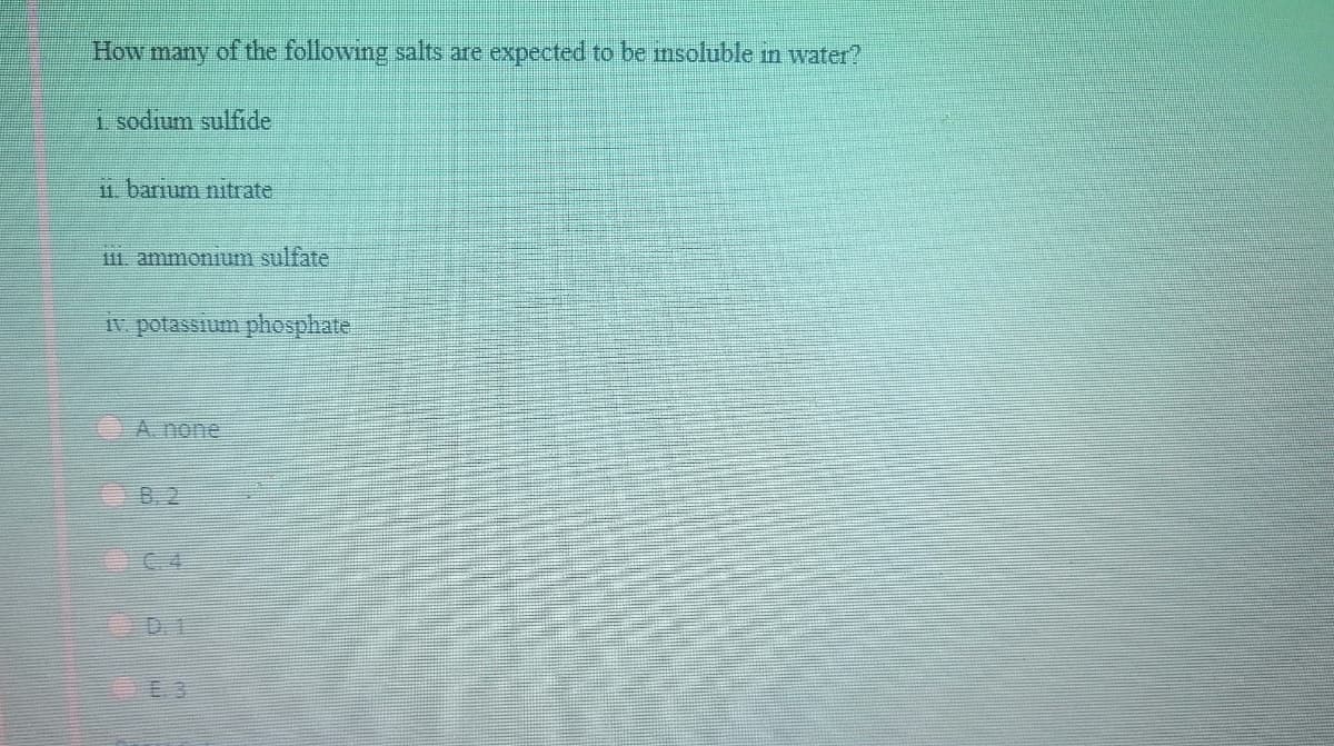 How many of the following salts are expected to be msoluble in water?
1 sodium sulfide
11. barium nitrate
111. ammonum sulfate
Iv potassium phosphate
A. none
8. 2
C 4
