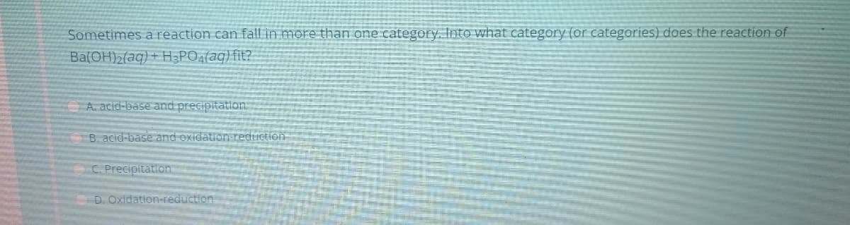 Sometimes a reaction can fall in more than one category. Into what category (or categories) does the reaction of
Ba(OH)2(aq) + H3PO4(aq) fit?
A. acid-base and precipitation
B. acid-base and oxidation-reduction
C. Precipitation
D. Oxidation-reduction
