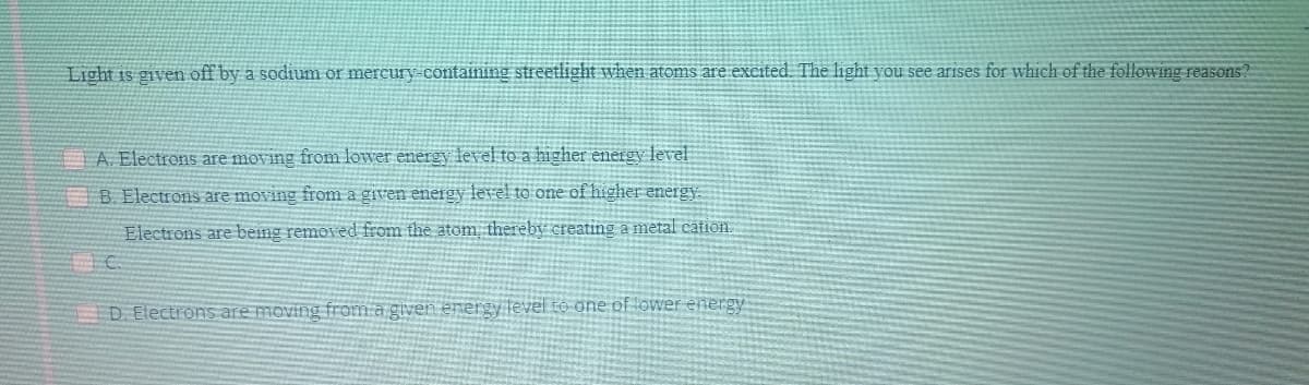 Light is given off by a sodium or mercury-containing streetlight when atoms are excited. The light you see arises for which of the following reasons?
A. Electrons are moving from lower energy level to a higher energy level
B. Electrons are moving from a given eneirgy level to one of higher energy
Electrons are being removed from the atom thereby creating a metal cation.
D Electrons are moving from a given energy level to one of ower ennergy
