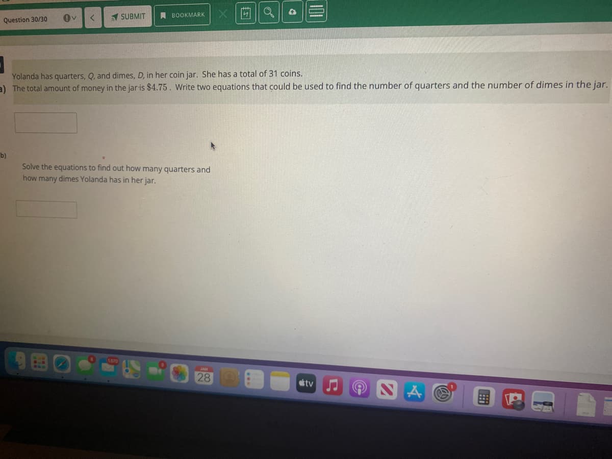 1 SUBMIT
A BOOKMARK
Question 30/30
Yolanda has quarters, Q, and dimes, D, in her coin jar. She has a total of 31 coins.
a) The total amount of money in the jar is $4.75. Write two equations that could be used to find the number of quarters and the number of dimes in the jar.
b)
Solve the equations to find out how many quarters and
how many dimes Yolanda has in her jar.
28
tv
101
