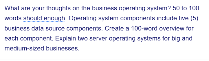 What are your thoughts on the business operating system? 50 to 100
words should enough. Operating system components include five (5)
business data source components. Create a 100-word overview for
each component. Explain two server operating systems for big and
medium-sized businesses.