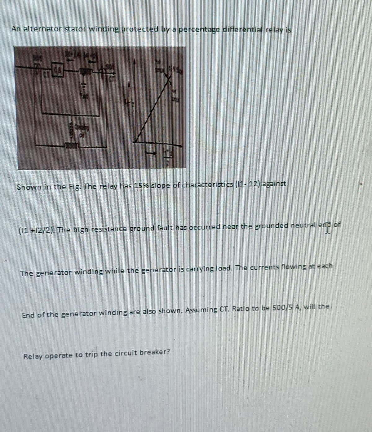 An alternator stator winding protected by a percentage differential relay is
101
31-
Shown in the Fig. The relay has 15% slope of characteristics (11- 12) against
(11 +12/2). The high resistance ground fault has occurred near the grounded neutral end of
The generator winding while the generator is carrying load. The currents flowing at each
End of the generator winding are also shown. Assuming CT. Ratio to be 500/5 A. will the
Relay operate to trip the circuit breaker?