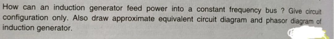 How can an induction generator feed power into a constant frequency bus? Give circuit
configuration only. Also draw approximate equivalent circuit diagram and phasor diagram of
induction generator.