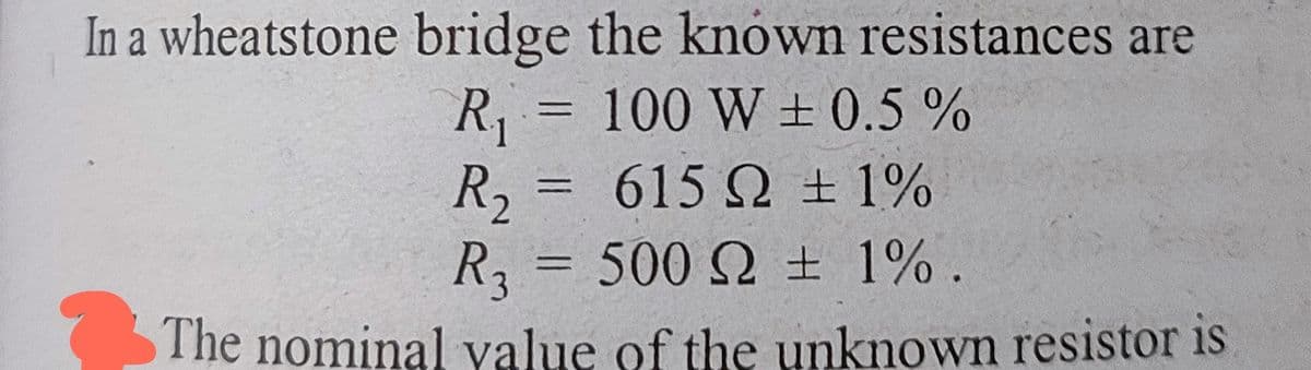 In a wheatstone bridge the known resistances are
R₁ = 100 W ± 0.5%
-
R₂ =
615 Ω ± 1%
=
R₂ = 500 2 ± 1%.
The nominal value of the unknown resistor is