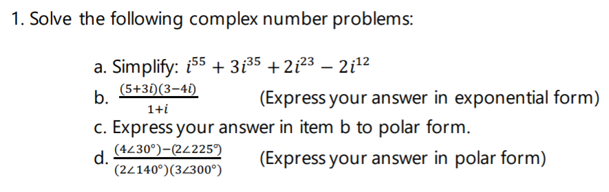 1. Solve the following complex number problems:
a. Simplify: i55 + 3i35 + 2i23 – 2i12
(5+3i)(3–41)
-
b.
(Express your answer in exponential form)
1+i
c. Express your answer in item b to polar form.
(4230°)-(24225°)
d.
(2/140°)(3/300°)
(Express your answer in polar form)
