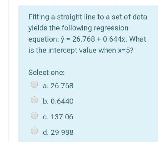 Fitting a straight line to a set of data
yields the following regression
equation: ŷ = 26.768 + 0.644x. What
is the intercept value when x35?
Select one:
a. 26.768
b. 0.6440
C. 137.06
d. 29.988
