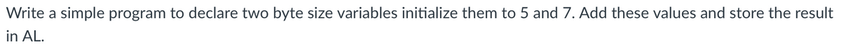 Write a simple program to declare two byte size variables initialize them to 5 and 7. Add these values and store the result
in AL.
