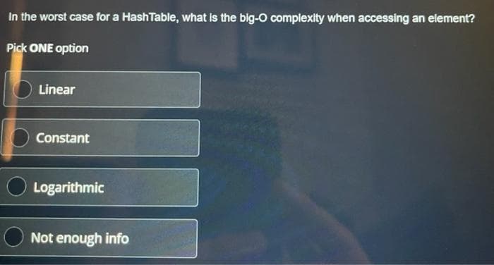 In the worst case for a HashTable, what is the big-O complexity when accessing an element?
Pick ONE option
Linear
Constant
Logarithmic
Not enough info
