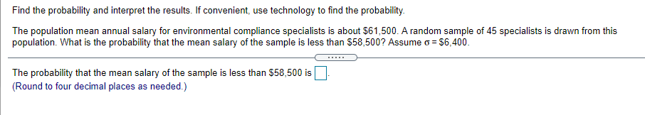 Find the probability and interpret the results. If convenient, use technology to find the probability.
The population mean annual salary for environmental compliance specialists is about $61,500. A random sample of 45 specialists is drawn from this
population. What is the probability that the mean salary of the sample is less than $58,500? Assume o = $6,400.
The probability that the mean salary of the sample is less than $58,500 is
(Round to four decimal places as needed.)
