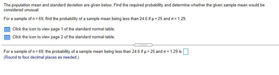 The population mean and standard deviation are given below. Find the required probability and determine whether the given sample mean would be
considered unusual.
For a sample of n= 69, find the probability of a sample mean being less than 24.6 if µ= 25 and o = 1.29.
Click the icon to view page 1 of the standard normal table.
Click the icon to view page 2 of the standard normal table.
.....
For a sample of n= 69, the probability of a sample mean being less than 24.6 if µ= 25 and o = 1.29 is
(Round to four decimal places as needed.)
