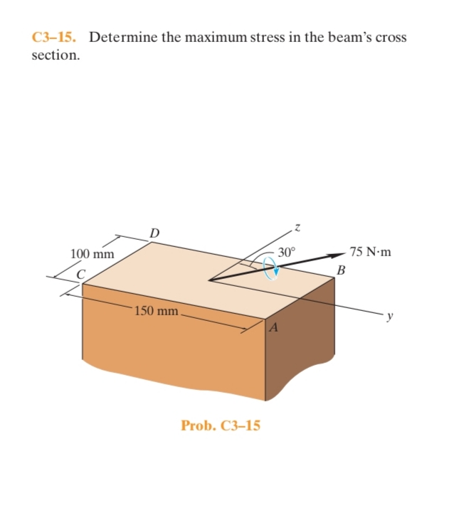 C3-15. Determine the maximum stress in the beam's cross
section.
D
100 mm
- 30°
75 N•m
B
150 mm
A
Prob. C3–15
