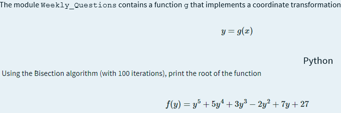 The module weekly_Questions contains a function g that implements a coordinate transformation
y = g(x)
Python
Using the Bisection algorithm (with 100 iterations), print the root of the function
f(y) = y° + 5y4 + 3y3 – 2y? + 7y + 27
