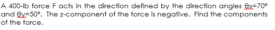 A 400-lb force F acts in the direction defined by the direction angles ex=70°
and ey=50°. The z-component of the force is negative. Find the components
of the force.
