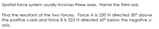 Spatial force system usually involves three axes. Name the third axis.
Find the resultant of the two forces. Force A is 250 N directed 30° above
the positive x-axis and force B is 325 N directed 60° below the negative x-
axis.
