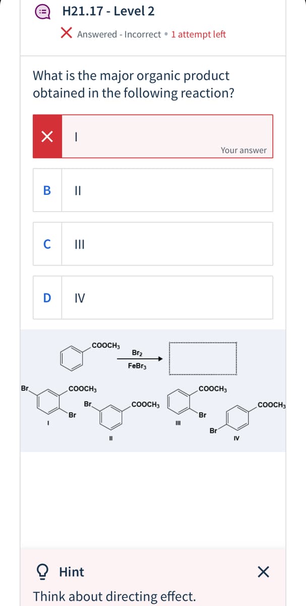 H21.17 - Level 2
X Answered - Incorrect • 1 attempt left
What is the major organic product
obtained in the following reaction?
Your answer
В
II
C
II
D
IV
.COOCH3
Br2
FeBr3
Br
.COOCH3
.COOCH3
Br
.COOCH3
COOCH3
Br
Br
II
Br
IV
O Hint
Think about directing effect.
