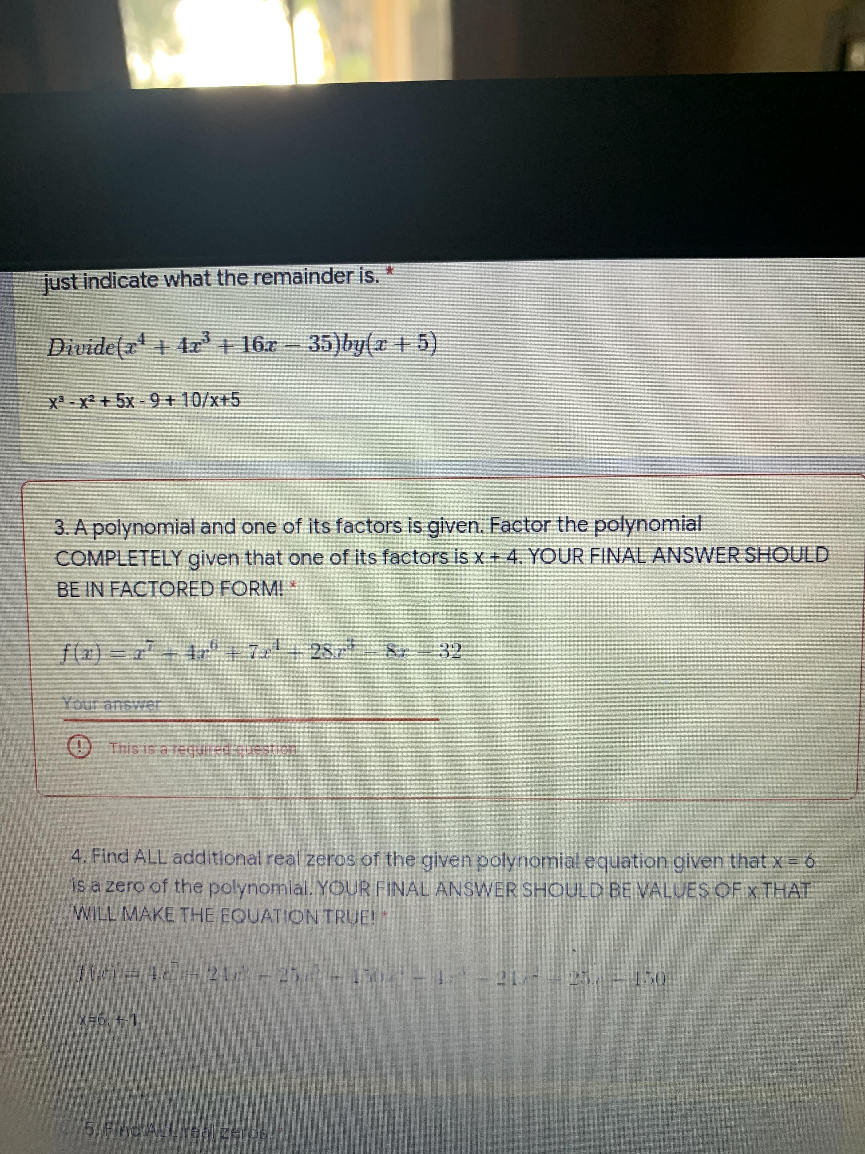 ### Polynomial Division and Factoring Problems

#### 1. Polynomial Division
**Problem:**
Divide \(x^4 + 4x^3 + 16x - 35\) by \(x + 5\).

**Steps to Solve:**
1. Perform polynomial long division or synthetic division.
2. Identify the quotient and the remainder.

**Solution Process:**
```
               x^3 - x^2 + 5x - 18
             ___________________
x + 5 | x^4 +  4x^3 +  0x^2 +  16x -  35
        - (x^4 +  5x^3)
        ___________________
               -x^3 +  0x^2
        -  (-x^3 - 5x^2)
        ___________________
                     5x^2 +  16x
         -  ( 5x^2 + 25x)
        ___________________
            - 9x - 35
         -  ( -9x - 45)
        ___________________
                      10
```
**Quotient:**
\[ x^3 - x^2 + 5x - 18 \]

**Remainder:**
\[ 10 \]

#### 2. Polynomial Factoring
**Problem:**
A polynomial and one of its factors is given. Factor the polynomial **completely** given that one of its factors is \(x + 4\). Your final answer should be in factored form.

\[ f(x) = x^7 + 4x^6 + 7x^4 + 28x^3 - 8x - 32 \]

**Solution Process:**
1. Given factor: \(x + 4\).
2. Use polynomial division or synthetic division to divide \(f(x)\) by \(x + 4\).
3. Further factor the quotient if necessary.

**Factored form:**
\[ f(x) = (x + 4)(\text{Quotients}) \]

(Note: Since the full solution involves polynomial division, it's recommended to solve this using algebraic long division or synthetic division methods.)

#### 3. Finding Real Zeros
**Problem:**
Find **ALL** additional real zeros of the given polynomial equation given that \(x = 6\) is a zero of the polynomial. Your final