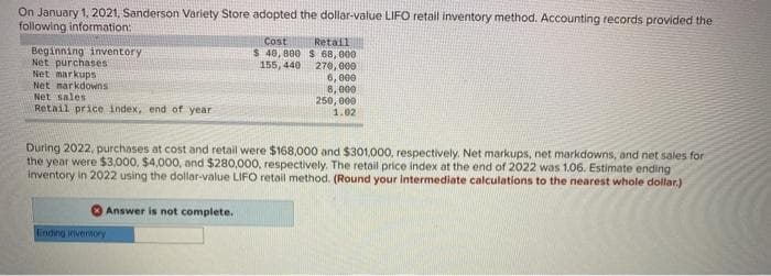 On January 1, 2021, Sanderson Variety Store adopted the dollar-value LIFO retail inventory method. Accounting records provided the
following information:
Beginning inventory
Net purchases
Net markups
Net narkdowns.
Net sales
Retail price index, end of year
Answer is not complete.
Cost
$ 40,800
155, 440
During 2022, purchases at cost and retail were $168,000 and $301,000, respectively. Net markups, net markdowns, and net sales for
the year were $3,000, $4,000, and $280,000, respectively. The retail price index at the end of 2022 was 1.06. Estimate ending
inventory in 2022 using the dollar-value LIFO retail method. (Round your intermediate calculations to the nearest whole dollar.)
Ending inventory
Retail
$ 68,000
270,000
6,000
8,000
250,000
1.02