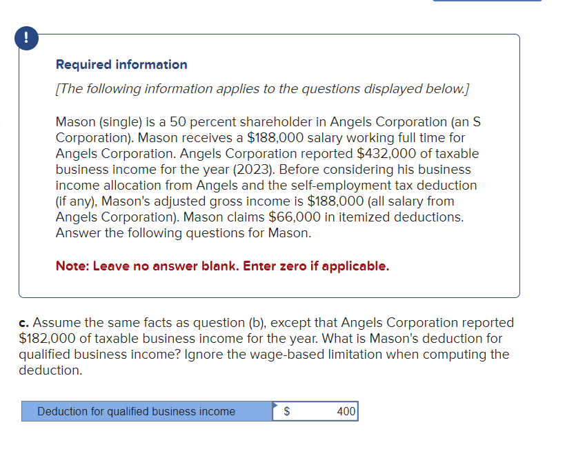 !
Required information
[The following information applies to the questions displayed below.]
Mason (single) is a 50 percent shareholder in Angels Corporation (an S
Corporation). Mason receives a $188,000 salary working full time for
Angels Corporation. Angels Corporation reported $432,000 of taxable
business income for the year (2023). Before considering his business
income allocation from Angels and the self-employment tax deduction
(if any), Mason's adjusted gross income is $188,000 (all salary from
Angels Corporation). Mason claims $66,000 in itemized deductions.
Answer the following questions for Mason.
Note: Leave no answer blank. Enter zero if applicable.
c. Assume the same facts as question (b), except that Angels Corporation reported
$182,000 of taxable business income for the year. What is Mason's deduction for
qualified business income? Ignore the wage-based limitation when computing the
deduction.
Deduction for qualified business income
$
SA
400