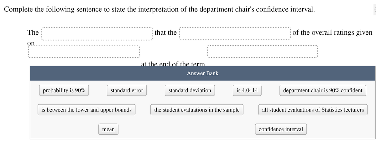 Complete the following sentence to state the interpretation of the department chair's confidence interval.
The
that the
of the overall ratings given
on
at the end of the term
Answer Bank
probability is 90%
standard error
standard deviation
is 4.0414
department chair is 90% confident
is between the lower and upper bounds
the student evaluations in the sample
all student evaluations of Statistics lecturers
mean
confidence interval
