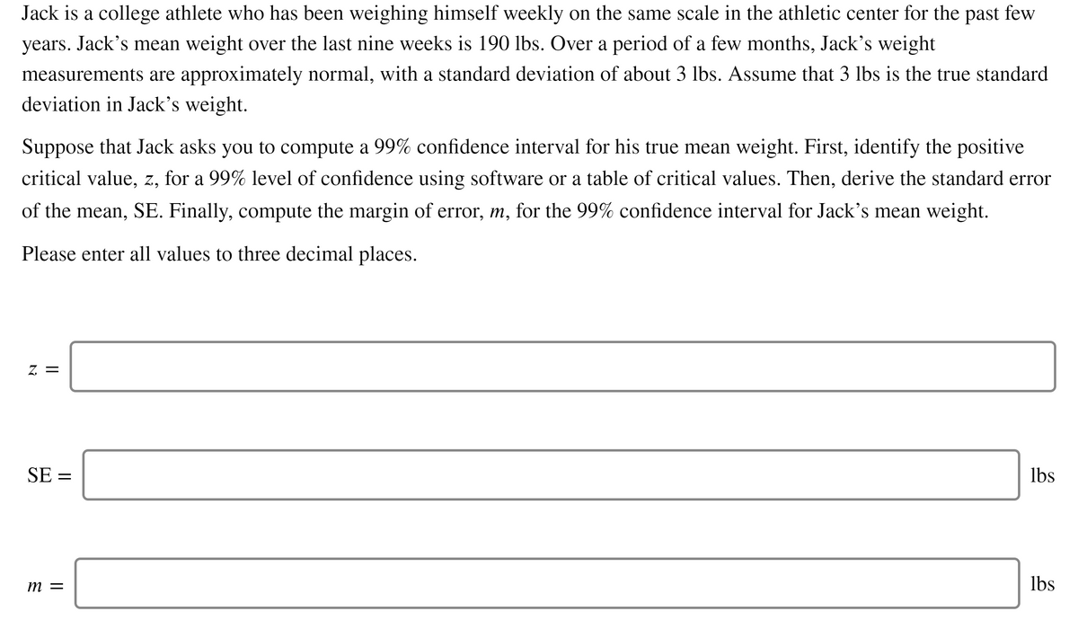 Jack is a college athlete who has been weighing himself weekly on the same scale in the athletic center for the past few
years. Jack's mean weight over the last nine weeks is 190 lbs. Over a period of a few months, Jack's weight
measurements are approximately normal, with a standard deviation of about 3 lbs. Assume that 3 lbs is the true standard
deviation in Jack's weight.
Suppose that Jack asks you to compute a 99% confidence interval for his true mean weight. First, identify the positive
critical value, z, for a 99% level of confidence using software or a table of critical values. Then, derive the standard error
of the mean, SE. Finally, compute the margin of error, m, for the 99% confidence interval for Jack's mean weight.
Please enter all values to three decimal places.
Z. =
SE =
Ibs
m =
lbs
