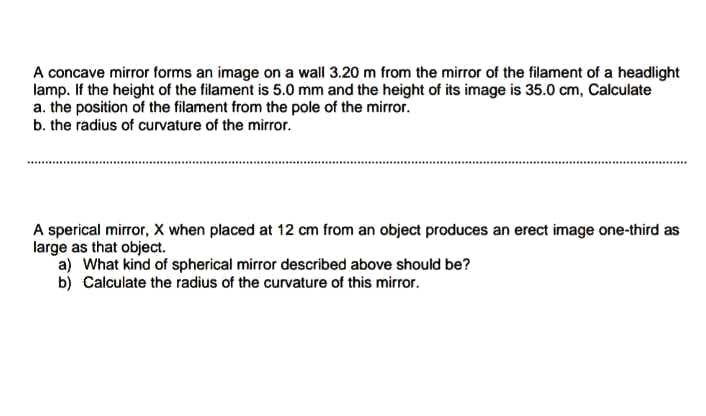 A concave mirror forms an image on a wall 3.20 m from the mirror of the filament of a headlight
lamp. If the height of the filament is 5.0 mm and the height of its image is 35.0 cm, Calculate
a. the position of the filament from the pole of the mirror.
b. the radius of curvature of the mirror.
A sperical mirror, X when placed at 12 cm from an object produces an erect image one-third as
large as that object.
a) What kind of spherical mirror described above should be?
b) Calculate the radius of the curvature of this mirror.
