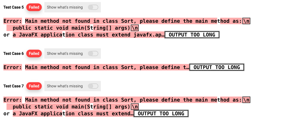 Test Case 5 Failed Show what's missing
Error: Main method not found in class Sort, please define the main method as: \n
public static void main(String[] args)\n
or a JavaFX application class must extend javafx.ap.….. OUTPUT TOO LONG
Test Case 6 Failed Show what's missing
Error: Main method not found in class Sort, please define t... OUTPUT TOO LONG
Test Case 7 Failed Show what's missing
Error: Main method not found in class Sort, please define the main method as: \n
public static void main(String[] args)\n
or a JavaFX application class must extend... OUTPUT TOO LONG