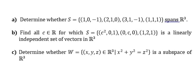 a) Determine whether S = {(1,0,–1), (2,1,0), (3,1, –1), (1,1,1)} spans R³.
|3|
b) Find all c ER for which S = {(c²,0,1), (0, c, 0), (1,2,1)} is a linearly
independent set of vectors in R3
c) Determine whether W = {(x, y, z) E R³| x² + y² = z?} is a subspace of
R3
