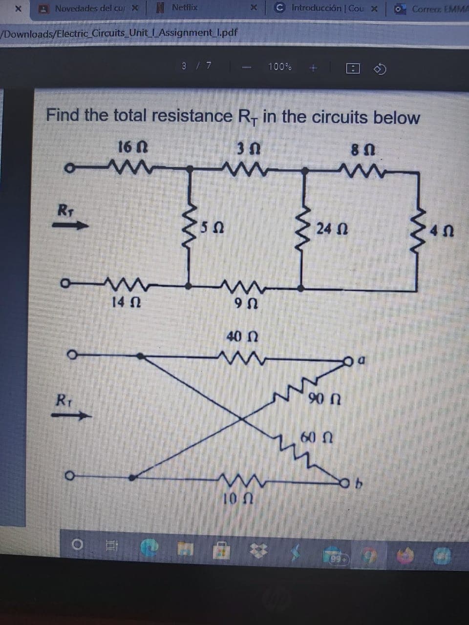 A Novedades del cur X
Netflix
C Introducción | Cou x
O Corre EMMA
/Downloads/Electric Circuits Unit LAssignmentI.pdf
3 / 7
100%
Find the total resistance R- in the circuits below
16 N
RT
24 N
14 N
U 6
40 N
Rr
90 n
60 n
