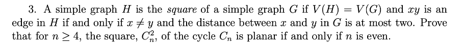 3. A simple graph H is the square of a simple graph G if V (H) = V(G) and xy is an
edge in H if and only if x # y and the distance between x and y in G is at most two. Prove
that for n ≥ 4, the square, C2, of the cycle C₁ is planar if and only if n is even.