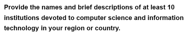 Provide the names and brief descriptions of at least 10
institutions devoted to computer science and information
technology in your region or country.