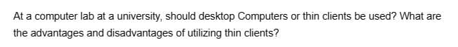 At a computer lab at a university, should desktop Computers or thin clients be used? What are
the advantages and disadvantages of utilizing thin clients?