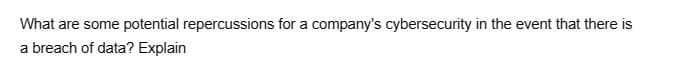 What are some potential repercussions for a company's cybersecurity in the event that there is
a breach of data? Explain