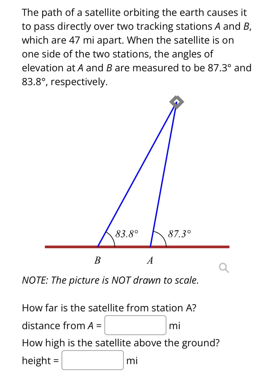 The path of a satellite orbiting the earth causes it
to pass directly over two tracking stations A and B,
which are 47 mi apart. When the satellite is on
one side of the two stations, the angles of
elevation at A and B are measured to be 87.3° and
83.8°, respectively.
83.8°
87.3°
B
A
NOTE: The picture is NOT drawn to scale.
How far is the satellite from station A?
distance from A =
mi
How high is the satellite above the ground?
height=
mi