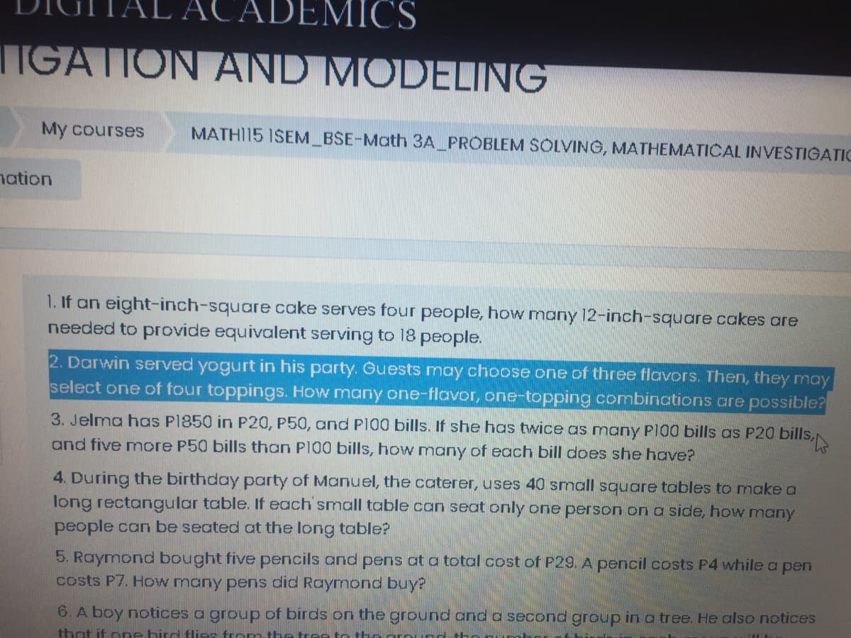 ADEMICS
TIGATION AND MODELING
My courses
MATHI15 ISEM BSE-Math 3A_PROBLEM SOLVING, MATHEMATICAL INVESTIGATIC
nation
1. If an eight-inch-square cake serves four people, how many 12-inch-square cakes are
needed to provide equivalent serving to 18 people.
2. Darwin served yogurt in his party. Guests may choose one of three flavors. Then, they may
select one of four toppings. How many one-flavor, one-topping combinations are possible?
3. Jelma hoas P1850 in P20, P50, and PI00 bills. If she has twice as many P100 bills as P20 bills,
and five more P50 bills than P100 bills, how many of each bill does she have?
4. During the birthday party of Manuel, the caterer, uses 40 small square tables to makea
long rectangular table. If each small table can seat only one person on a side, how many
people can be seated at the long table?
5. Raymond bought five pencils and pens at a total cost of P29. A pencil costs P4 while a pen
costs P7. How many pens did Raymond buy?
6. A boy notices a group of birds on the ground and a second group in a tree. He also notices
that if one hird flies from the tree to the ground
