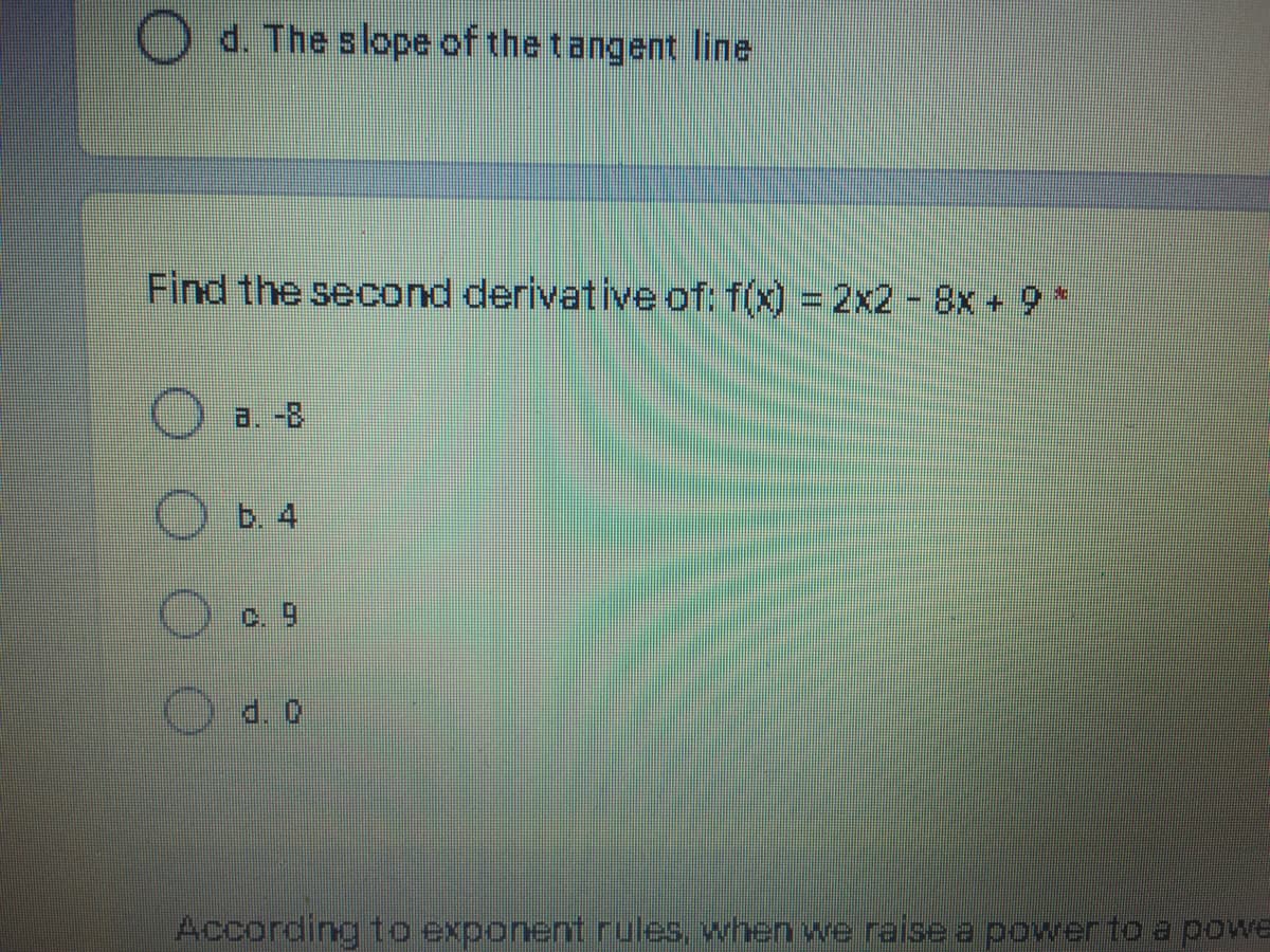 O d. The slope of the tangent line
Find the second derivative of: f(x) = 2x2 - 8x + 9*
a. -8
Ob. 4
Oc 9
d. 0
According to exponent rules, when we raise a powerto a powe
