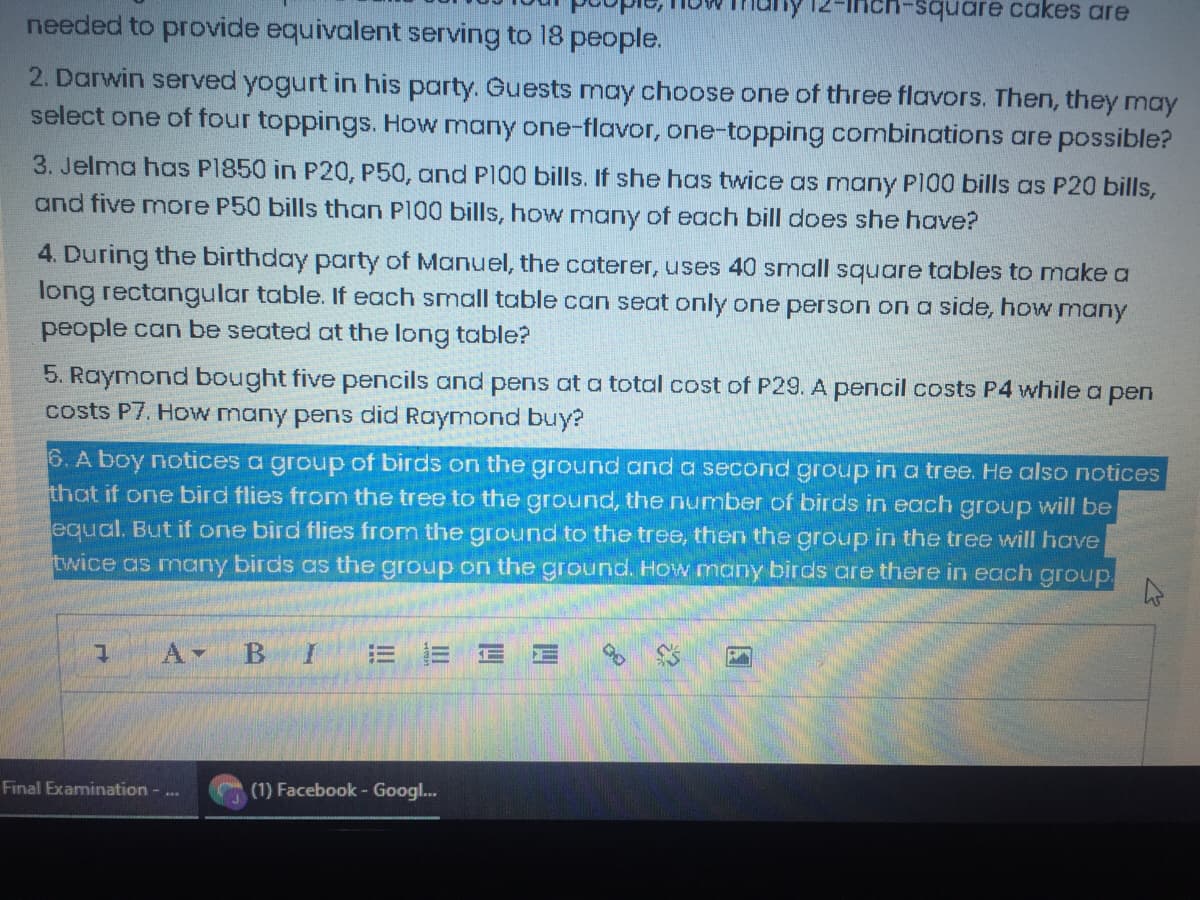 square cakes are
needed to provide equivalent serving to 18 people.
2. Darwin served yogurt in his party. Guests may choose one of three flavors. Then, they may
select one of four toppings. How many one-flavor, one-topping combinations are possible?
3. Jelma has P1850 in P20, P50, and P100 bills. If she has twice as many P100 bills as P20 bills,
and five more P50 bills than PI00 bills, how many of each bill does she have?
4. During the birthday party of Manuel, the caterer, uses 40 small squoare tables to make a
long rectangular table. If each small table can seat only one person on a side, how many
people can be seated at the long table?
5. Raymond bought five pencils and pens at a total cost of P29. A pencil costs P4 while a pen
costs P7. How many pens did Raymond buy?
6. A boy notices a group of birds on the ground and a second group in a tree. He also notices
that if one bird flies from the tree to the ground, the number cof birds in each group will be
equal. But if one bird flies from the ground to the tree, then the group in the tree will have
twice as many birds as the group on the ground. How many birds are there in each group.
A-
B
= 三
Final Examination - ..
(1) Facebook- Googl...

