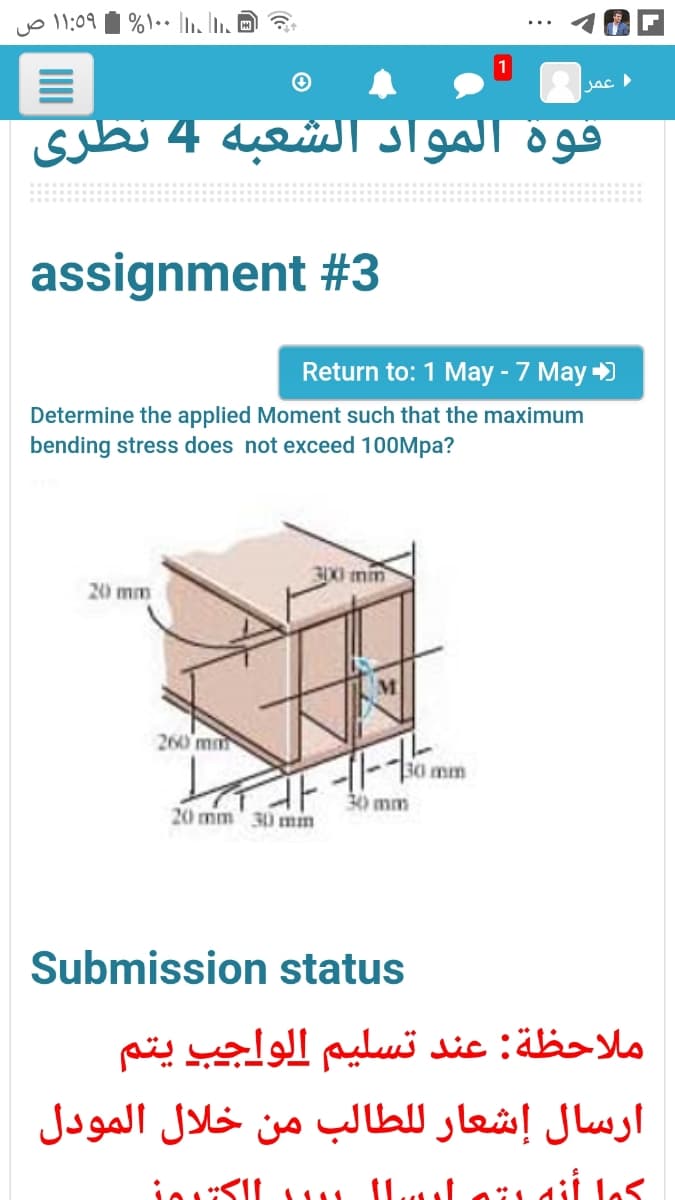 قوة المواد الشعبة 4 نظری
assignment #3
Return to: 1 May - 7 May )
Determine the applied Moment such that the maximum
bending stress does not exceed 100Mpa?
30X0 mm
20 mm
260 mm
mm
30 mm
20 mm' 30 min
Submission status
ملاحظة: عند تسليم الواجب يتم
ارسال إشعار للطالب من خلال المودل
