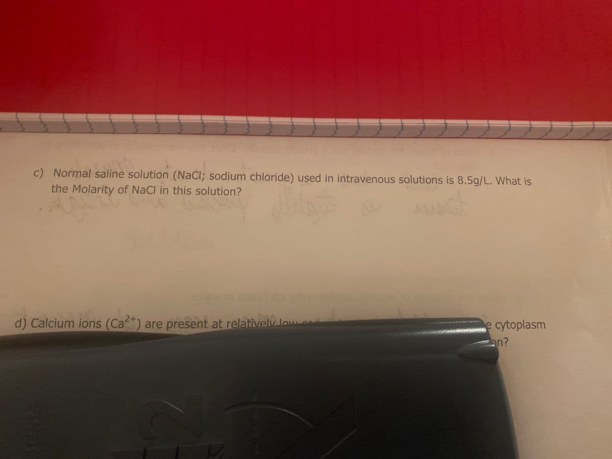 c) Normal saline solution (NaCl; sodium chloride) used in intravenous solutions is 8.5g/L. What is
the Molarity of NaCl in this solution?
40
d) Calcium ions (Cat) are present at relatively low c
e cytoplasm
an?
