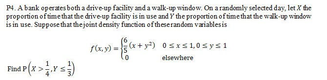 P4. A bank operates both a drive-up facility and a walk-up window. On a randomly selected day, let X the
proportion of time that the drive-up facility is in use and Y the proportion of time that the walk-up window
is in use. Suppose that thejoint density function of theserandom variablesis
9.
f(x, y) = 5 (x + y²) 0 sxs1,0sys1
elsewhere
Find P X >
,Y <
